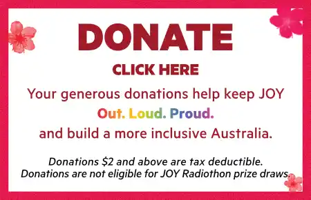 Donate. Click here. Your generous donations help keep JOY out, loud, proud, and build a more inclusive Australia. Donations $2 and above are tax deductible. Donations are not eligible for JOY Radiothon prize draws.