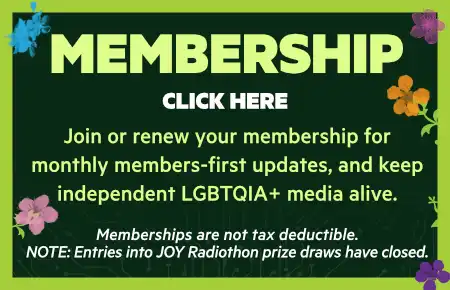 Join or renew your membership for 
monthly members-first updates, and keep
independent LGBTQIA+ media alive.

Memberships are not tax deductible.
NOTE: Entries into JOY Radiothon prize draws have closed.