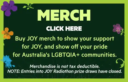 Merch. Click here. Buy JOY merch to show your support
for JOY, and show off your pride
for Australia's LGBTQIA+ communities.

Merchandise is not tax deductible.
NOTE: Entries into JOY Radiothon prize draws have closed.